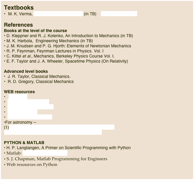 Textbooks   M. K. Verma, Introduction to  Mechanics (in TB)    weblink to the book      

References
Books at the level of the course D. Kleppner and R. J. Kolenko, An Introduction to Mechanics (in TB)
 M. K. Harbola,  Engineering Mechanics (in TB)
 J. M. Knudsen and P. G. Hjorth: Elements of Newtonian MechanicsR. P. Feynman, Feynman Lectures in Physics. Vol. I
C. Kittel et al., Mechanics, Berkeley Physics Course Vol. I. E. F. Taylor and J. A. Wheeler, Spacetime Physics (On Relativity)Advanced level books  J. R. Taylor, Classical Mechanics.
  R. D. Gregory, Classical MechanicsWEB resources   Wikipedia  The Physics Factbook  Physics 1 Online Course  How stuffs work  mathworld.wolfram.comFor astronomy --(1)  http://www.astronomynotes.com/nakedeye/chindex.htmAstronomy course at Chinese Univ at Hong Kong

PYTHON & MATLAB
 H. P. Langtangen, A Primer on Scientific Programming with Python
 Matlab: www.mathworks.com
 S. J. Chapman, Matlab Programming for Engineers
 Web resources on Python

